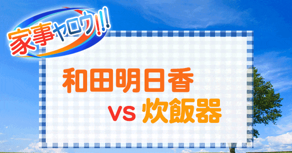 家事ヤロウ 和田明日香 vs 炊飯器