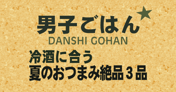 男子ごはん 冷酒に合う夏のおつまみ 絶品3品
