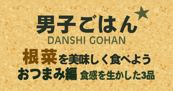 男子ごはん 根菜を美味しく食べよう おつまみ編 食感を生かした3品